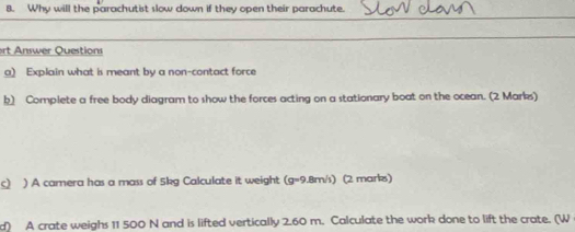 Why will the parachutist slow down if they open their parachute. 
rt Answer Questions 
a) Explain what is meant by a non-contact force 
b Complete a free body diagram to show the forces acting on a stationary boat on the ocean. (2 Marks) 
c) ) A camera has a mass of 5kg Calculate it weight (g=9.8m/s) (2 marks) 
d) A crate weighs 11 500 N and is lifted vertically 2.60 m. Calculate the work done to lift the crate. (W