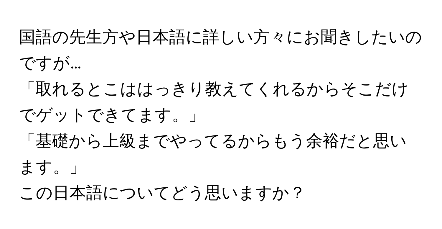 国語の先生方や日本語に詳しい方々にお聞きしたいのですが…

「取れるとこははっきり教えてくれるからそこだけでゲットできてます。」

「基礎から上級までやってるからもう余裕だと思います。」
この日本語についてどう思いますか？