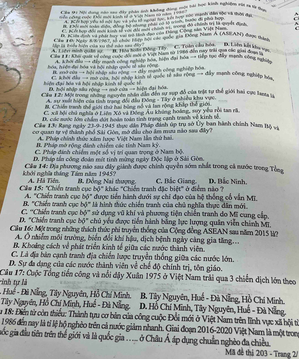 Cầu 9: Nôi dung nào sau đây phản ánh không đúng một bài học kinh nghiệm rút ra từ thực
tiển công cuộc Đổi mới kinh tế ở Việt Nam từ năm 1986?
A. Kết hợp yếu tố nội lực và yếu tố ngoại lực, kết hợp sức mạnh dân tộc và thời đại.
P
B. Đổi mới toàn diện, đồng bộ nhưng phải có lộ trình, bước đì phù hợp.
C
C. Kết hợp đổi mới kinh tế với đổi mới chính trị, trong đó chính trị là quyết định
A
D. Kiên định và phát huy vai trò lãnh đạo của Đảng Cộng sản Việt Nam.
C
Câu 10: Ngày 8/8/1967, tổ chức Hiệp hội các quốc gia Đông Nam Á (ASEAN) được thành
lập là Biểu hiện của xu thế nào sau đây?
A. Liên minh quân sự. B. Hòa hoãn Đông-Tây. C. Toàn cầu hóa. D. Liên kết khu vực,
Câu 11: Khái quát về công cuộc đổi mới ở Việt Nam từ 1986 đến nay trải qua các giai đoạn là
A. khởi đầu → đầy mạnh công nghiệp hóa, hiện đại hóa → tiếp tục đầy mạnh công nghiệp
hóa, hiện đại hóa và hội nhập quốc tế sâu rộng.
B. mở cửa → hội nhập sâu rộng → đây mạnh công nghiệp hóa.
C. khởi đầu → mở cửa, hội nhập kinh tế quốc tế sâu rộng → đầy mạnh công nghiệp hóa,
hiện đại hóa và hội nhập kinh tế quốc tế.
D. hội nhập sâu rộng → mở cửa → hiện đại hóa.
Câu 12: Một trong những nguyên nhân dẫn đến sự sụp đổ của trật tự thế giới hai cực Ianta là
A. sự xuất hiện của tình trang đối đầu Đông - Tây ở nhiều khu vực.
B. Chiến tranh thế giới thứ hai bùng nổ và lan rộng khắp thế giới.
C. xã hội chủ nghĩa ở Liên Xô và Đông Âu khủng hoảng, suy yếu rồi tan rã.
D. các nước lớn chẩm dứt hoàn toàn tình trang cạnh tranh về kinh tế.
Câu 13: Rạng ngày 23-9-1945 thực dân Pháp đánh úp trụ sở Ủy ban hành chính Nam Bộ và
cơ quan tự vệ thành phố Sài Gòn, mở đầu cho âm mưu nào sau đây?
A. Pháp chính thức xâm lược Việt Nam lần thứ hai.
B. Pháp mở rộng đánh chiếm các tỉnh Nam kỳ.
C. Pháp đánh chiếm một số vị trí quan trọng ở Nam bộ.
D. Pháp tấn công đoàn mít tinh mừng ngày Độc lập ở Sài Gòn.
Câu 14: Địa phương nào sau đây giành được chính quyền sớm nhất trong cả nước trong Tổng
khởi nghĩa tháng Tám năm 1945?
A. Hà Tiên. B. Đồng Nai thượng. C. Bắc Giang. D. Bắc Ninh.
Câu 15:'' 'Chiến tranh cục bwidehat '' khác "Chiến tranh đặc biệt" ở điểm nào ?
A. "Chiến tranh cục bhat Q'' được tiến hành dưới sự chỉ đạo của hệ thống cố vấn Mĩ.
B. "Chiến tranh cục bộ" là hình thức chiến tranh của chủ nghĩa thực dân mới.
C. “Chiến tranh cục bộ” sử dụng vũ khí yà phương tiện chiến tranh do Mĩ cung cấp.
D. "Chiến tranh cục bộ" chủ yếu được tiến hành bằng lực lượng quân viễn chinh Mĩ.
Câu 16: Một trong những thách thức phi truyền thống của Cộng đồng ASEAN sau năm 2015 là?
A. Ô nhiễm môi trường, biến đổi khí hậu, dịch bệnh ngày càng gia tăng...
B. Khoảng cách về phát triển kinh tế giữa các nước thành viên.
C. Là địa bàn cạnh tranh địa chiến lược truyền thống giữa các nước lớn.
D. Sự đa dạng của các nước thành viên về chế độ chính trị, tôn giáo.
Câu 17: Cuộc Tổng tiến công và nổi dậy Xuân 1975 ở Việt Nam trải qua 3 chiến dịch lớn theo
rình tự là
- Huế - Đà Nẵng, Tây Nguyên, Hồ Chí Minh.  B. Tây Nguyên, Huế - Đà Nẵng, Hồ Chí Minh.
Tây Nguyên, Hồ Chí Minh, Huế - Đà Nẵng.  D. Hồ Chí Minh, Tây Nguyên, Huế - Đà Nẵng.
u 18: Điền từ còn thiếu: Thành tựu cơ bản của công cuộc Đổi mới ở Việt Nam trên lĩnh vực xã hội từ
1986 đến nay là tỉ lệ hộ nghèo trên cả nước giảm nhanh. Giai đoạn 2016-2020 Việt Nam là một trong
giốc gia đầu tiên trên thế giới và là quốc gia .. ... ở Châu Á áp dụng chuẩn nghèo đa chiều.
Mã đề thị 203 - Trang 2/
