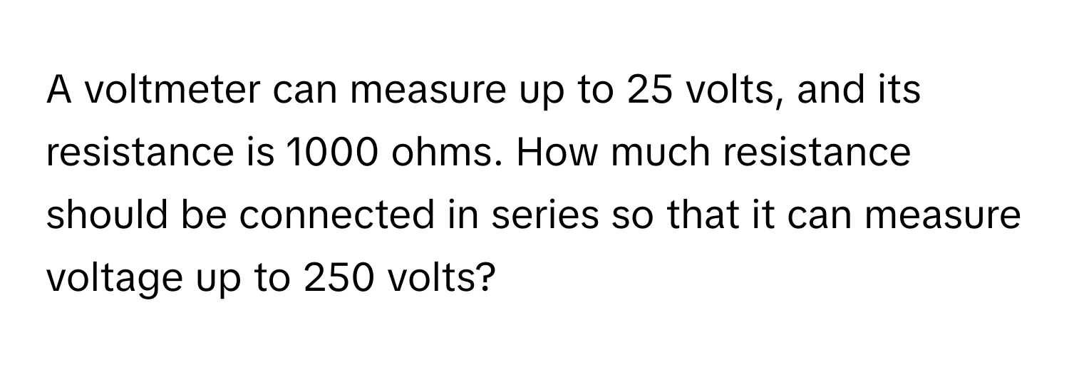 A voltmeter can measure up to 25 volts, and its resistance is 1000 ohms. How much resistance should be connected in series so that it can measure voltage up to 250 volts?