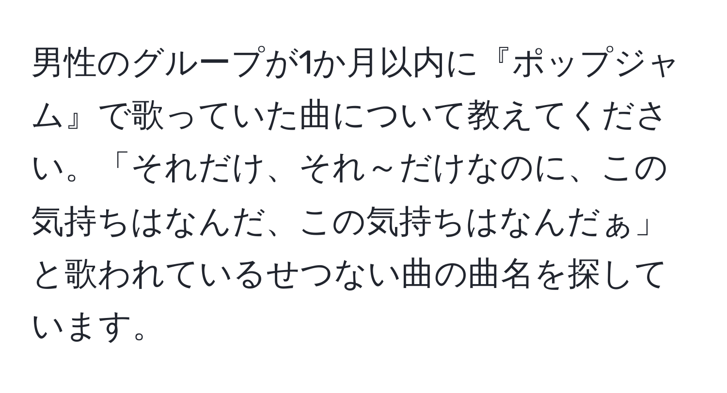 男性のグループが1か月以内に『ポップジャム』で歌っていた曲について教えてください。「それだけ、それ～だけなのに、この気持ちはなんだ、この気持ちはなんだぁ」と歌われているせつない曲の曲名を探しています。