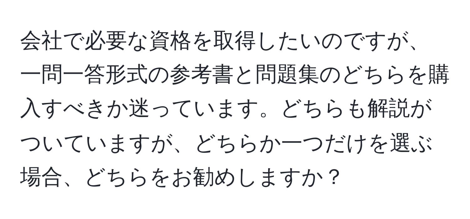 会社で必要な資格を取得したいのですが、一問一答形式の参考書と問題集のどちらを購入すべきか迷っています。どちらも解説がついていますが、どちらか一つだけを選ぶ場合、どちらをお勧めしますか？