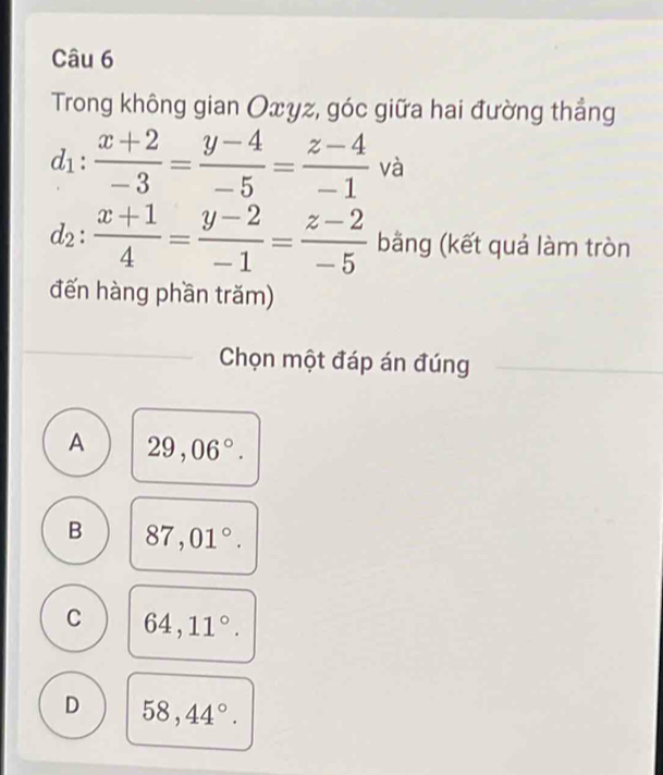 Trong không gian Oxyz, góc giữa hai đường thắng
d_1: (x+2)/-3 = (y-4)/-5 = (z-4)/-1  và
d_2: (x+1)/4 = (y-2)/-1 = (z-2)/-5  bằng (kết quả làm tròn
đến hàng phần trăm)
Chọn một đáp án đúng
A 29,06°.
B 87,01°.
C 64,11°.
D 58,44°.