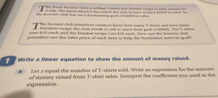 he Band Booster Club is selling T-shirts and blanket wraps to raise money for 
a trip. The band director has asked the club to raise at least $1000 in sales. So, 
the booster club has set a fundraising goal of $2000 in sales. 
7 The booster club president wants to know how many T-shirts and how many 
blankets wraps the club needs to sell to meet their goal of $2000. The T-shirts 
cost $10 each and the blanket wraps cost $25 each. How can the booster club 
president use the sales price of each item to help the fundraiser meet its goal? 
Write a linear equation to show the amount of money raised. 
A Let x equal the number of T-shirts sold. Write an expression for the amount 
of money raised from T-shirt sales. Interpret the coefficient you used in the 
expression.