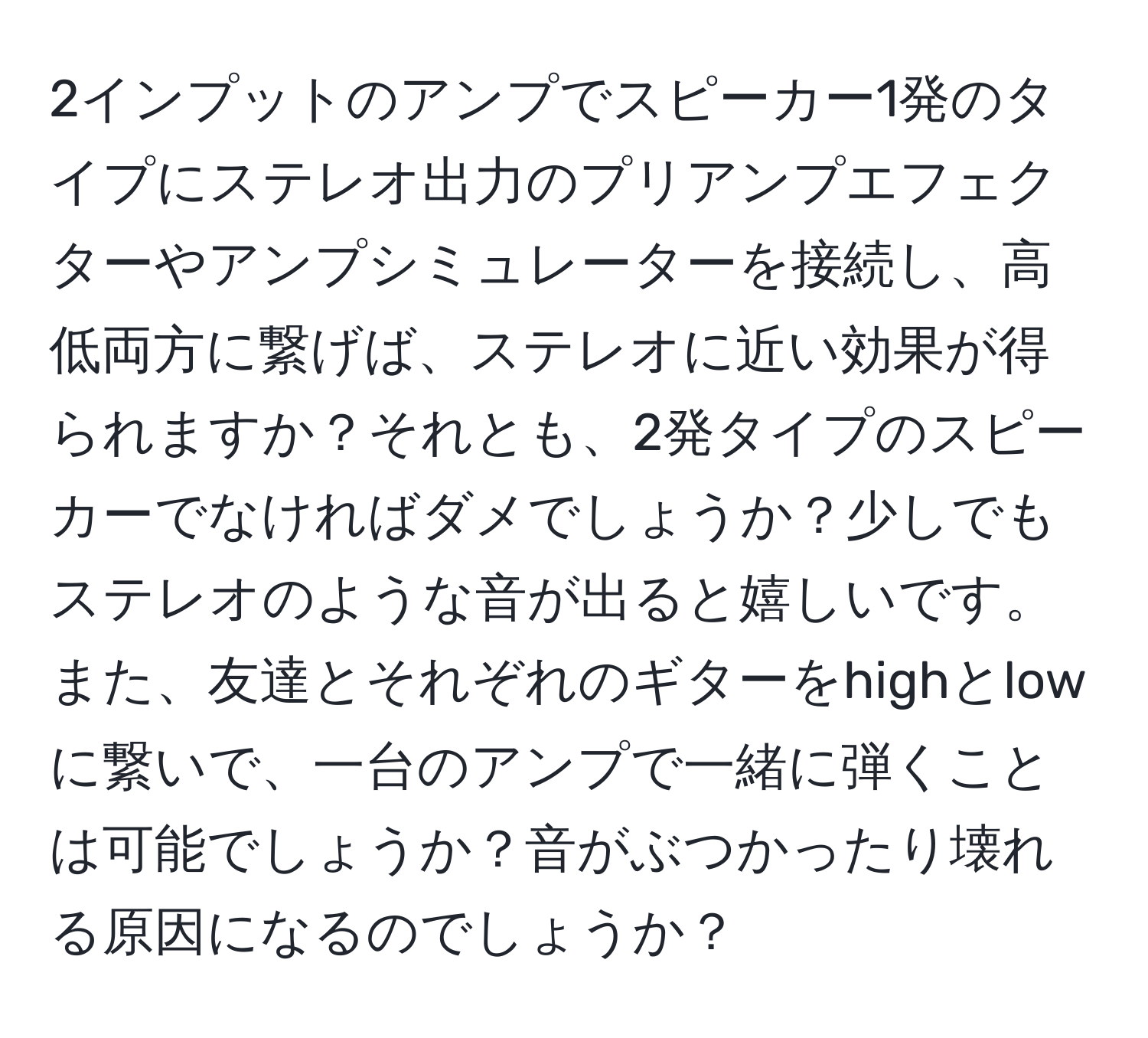 2インプットのアンプでスピーカー1発のタイプにステレオ出力のプリアンプエフェクターやアンプシミュレーターを接続し、高低両方に繋げば、ステレオに近い効果が得られますか？それとも、2発タイプのスピーカーでなければダメでしょうか？少しでもステレオのような音が出ると嬉しいです。また、友達とそれぞれのギターをhighとlowに繋いで、一台のアンプで一緒に弾くことは可能でしょうか？音がぶつかったり壊れる原因になるのでしょうか？