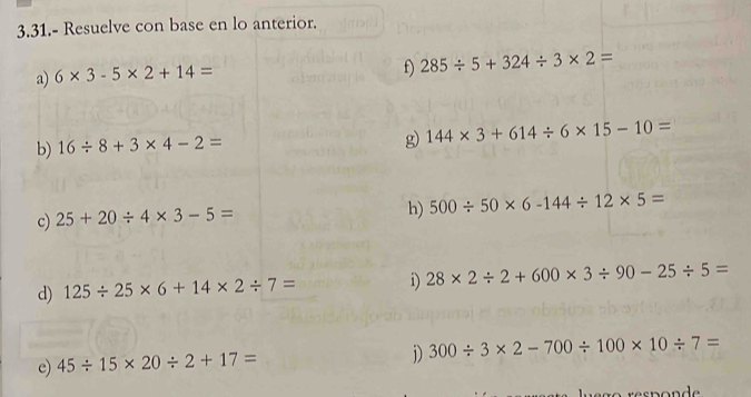 3.31.- Resuelve con base en lo anterior. 
a) 6* 3-5* 2+14=
f) 285/ 5+324/ 3* 2=
b) 16/ 8+3* 4-2=
g) 144* 3+614/ 6* 15-10=
c) 25+20/ 4* 3-5=
h) 500/ 50* 6-144/ 12* 5=
d) 125/ 25* 6+14* 2/ 7= i) 28* 2/ 2+600* 3/ 90-25/ 5=
e) 45/ 15* 20/ 2+17=
D) 300/ 3* 2-700/ 100* 10/ 7=