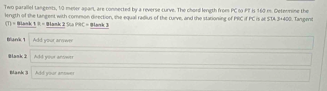 Two parallel tangents, 10 meter apart, are connected by a reverse curve. The chord length from PC to PT is 160 m. Determine the 
length of the tangent with common direction, the equal radius of the curve, and the stationing of PRC if PC is at STA 3+400. Tangent
(T)= Blan! <1R= Blank 2 Sta PRC= Blank 3 
Blank 1 Add your answer 
Blank 2 Add your answer 
Blank 3 Add your answer