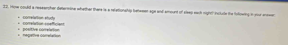 How could a researcher determine whether there is a relationship between age and amount of sleep each night? Include the following in your answer
correlation study
correlation coefficient
positive correlation
negative correlation