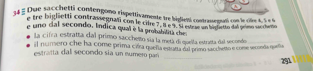 Due sacchetti contengono rispettivamente tre biglietti contrassegnati con le cifre 4, 5 e 6
e tre biglietti contrassegnati con le cifre 7, 8 e 9. Ši estrae un biglietto dal primo sacchetto 
e uno dal secondo. Indica qual è la probabilità che: 
la cifra estratta dal primo sacchetto sia la metà di quella estratta dal secondo_ 
il numero che ha come prima cifra quella estratta dal primo sacchetto e come seconda quella 
estratta dal secondo sia un numero pari_ 
291