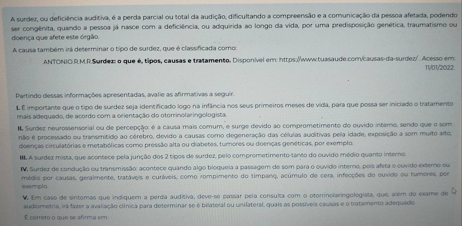 A surdez, ou deficiência auditiva, é a perda parcial ou total da audição, dificultando a compreensão e a comunicação da pessoa afetada, podendo
ser congênita, quando a pessoa já nasce com a deficiência, ou adquirida ao longo da vida, por uma predisposição genética, traumatismo ou
doença que afete este órgão.
A causa também irá determinar o tipo de surdez, que é classificada como:
ANTONIO.R.M.R.Surdez: o que é, tipos, causas e tratamento. Disponível em: https://www.tuasaude.com/causas-da-surdez/ . Acesso em:
11/01/2022.
Partindo dessas informações apresentadas, avalie as afirmativas a seguir.
I É importante que o tipo de surdez seja identificado logo na infância nos seus primeiros meses de vida, para que possa ser iniciado o tratamento
mais adequado, de acordo com a orientação do otorrinolaringologista.
II. Surdez neurossensorial ou de percepção: é a causa mais comum, e surge devido ao comprometimento do ouvido interno, sendo que o som
não é processado ou transmitido ao cérebro, devido a causas como degeneração das células auditivas pela idade, exposição a som muito alto,
doenças circulatórias e metabólicas como pressão alta ou diabetes, tumores ou doenças genéticas, por exemplo.
III. A surdez mista, que acontece pela junção dos 2 tipos de surdez, pelo comprometimento tanto do ouvido médio quanto interno.
IV. Surdez de condução ou transmissão: acontece quando algo bloqueia a passagem de som para o ouvido interno, pois afeta o ouvido externo ou
médio por causas, geralmente, tratáveis e curáveis, como rompimento do tímpano, acúmulo de cera, infecções do ouvido ou tumores, por
exemplo.
V. Em caso de sintomas que indiquem a perda auditiva, deve-se passar pela consulta com o otorrinolaringologista, que, além do exame de
audiometria, irá fazer a avaliação clínica para determinar se é bilateral ou unilateral, quais as possíveis causas e o tratamento adequado.
É correto o que se afirma em: