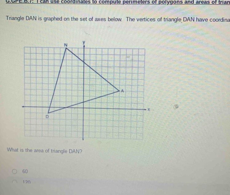 GPE.B.7: I can use coordinates to compute perimeters of polygons and areas of trian
Triangle DAN is graphed on the set of axes below. The vertices of triangle DAN have coordina
What is the area of triangle DAN?
60
120