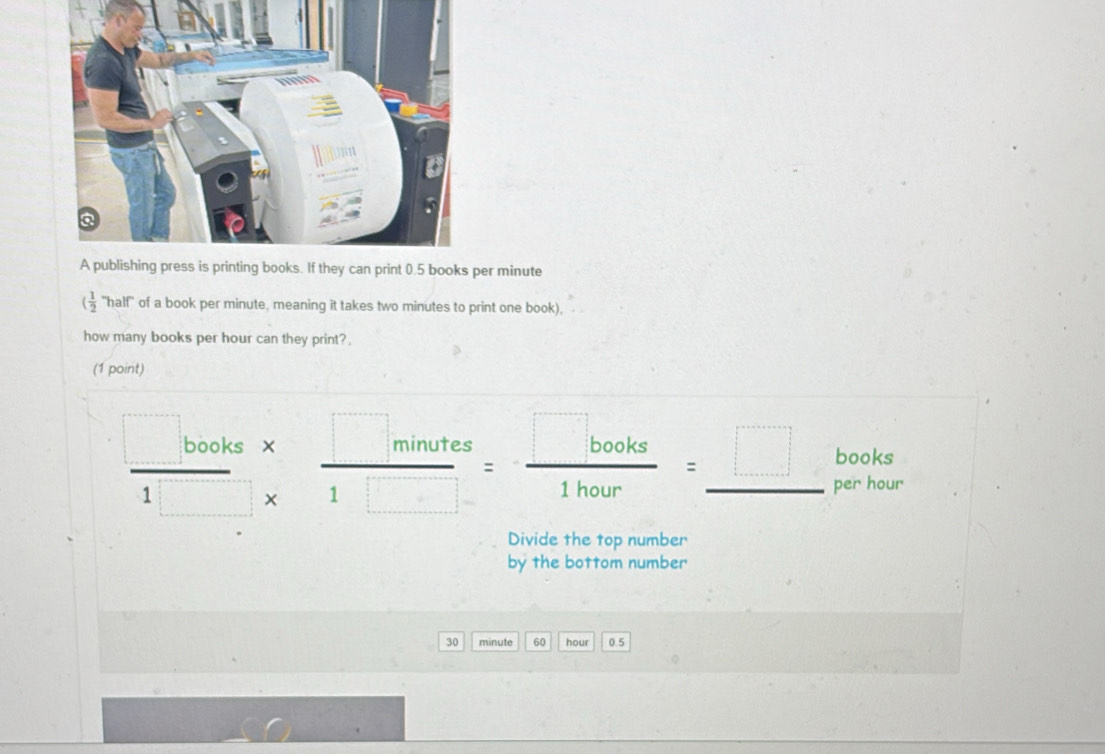 minute 
( 1/2  'half" of a book per minute, meaning it takes two minutes to print one book), 
how many books per hour can they print? 
(1 point) 
books
 (□ books* )/1□ * 1□  = □ books/1hour =_ □  per hour
Divide the top number 
by the bottom number
30 minute 60 hour 0.5
