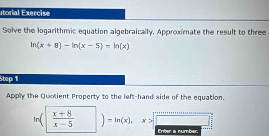 utorial Exercise
Solve the logarithmic equation algebraically. Approximate the result to three
ln (x+8)-ln (x-5)=ln (x)
Step 1
Apply the Quotient Property to the left-hand side of the equation.
ln ( (x+8)/x-5 )=ln (x), x>□ □ 
number.