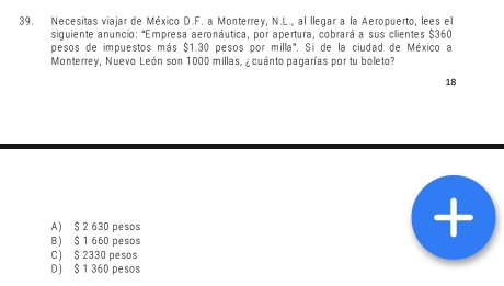 Necesitas viajar de México D.F. a Monterrey, N.L., al llegar a la Aeropuerto, lees el
siguiente anuncio: *Empresa aeronáutica, por apertura, cobrará a sus clientes $360
pesos de impuestos más $1.30 pesos por milla". Si de la ciudad de México a
Monterrey, Nuevo León son 1000 millas, ¿ cuánto pagarías por tu boleto?
18
A) $ 2 630 pesos
B) $ 1 660 pesos
C) $ 2330 pesos
D) $ 1 360 pesos