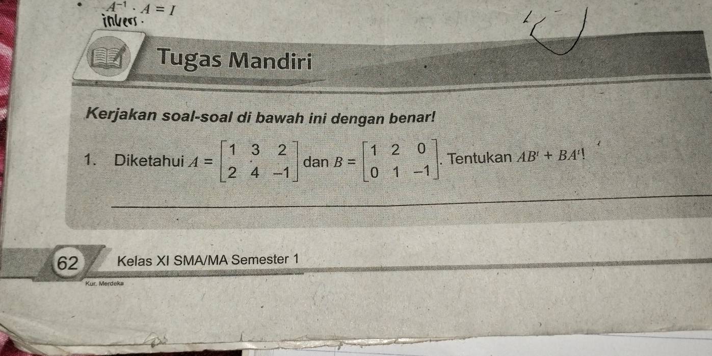 A^(-1)· A=I
inlers 
Tugas Mandiri 
Kerjakan soal-soal di bawah ini dengan benar! 
1. Diketahui A=beginbmatrix 1&3&2 2&4&-1endbmatrix dan B=beginbmatrix 1&2&0 0&1&-1endbmatrix. . Tentukan AB'+BA'!
62 Kelas XI SMA/MA Semester 1 
Kur. Merdeka