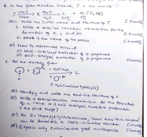 In the given reaction scheme; I is am amlie
Ifrac CH_3IEXe_2OKxrightarrow [H_2O]Ag_5OL+M(C_4H__50(C_4H_8)
(a)i. Write the IUPAc name and stucture of I. [ Smarti 
i. Write a detailed reaction mechanism for the 
formatzin of K, L and M. [ 8 morts 
iii. What is the name of the process [I mark i] 
() show by mechanistic account 
(i) base-catalyzed enolizatiin o 2 -propanone. 
(i) acid-catalyzed enolizatiin of 2 -proparone. [Smarks] 
5. For the reaching gwen 
1. H_3O^+/H_2O
L
H
2. □^(-1)
3. H_2 Cimminium hydrolysis) 
(a) ldentify and write the band-line stucture of L
(b ) Write a detaiud reaction mechanism for the formeton 
o L. (Hine; H is acid catalyzed, there fore protonaton 
is the furst stage) 
(c) For 2-150prpylcyclohexanone, show how this compund 
can be formed bia a stark-enamine reachion [ISmete) 
(d ) Explain why enamines are good nucleophices [Sman]