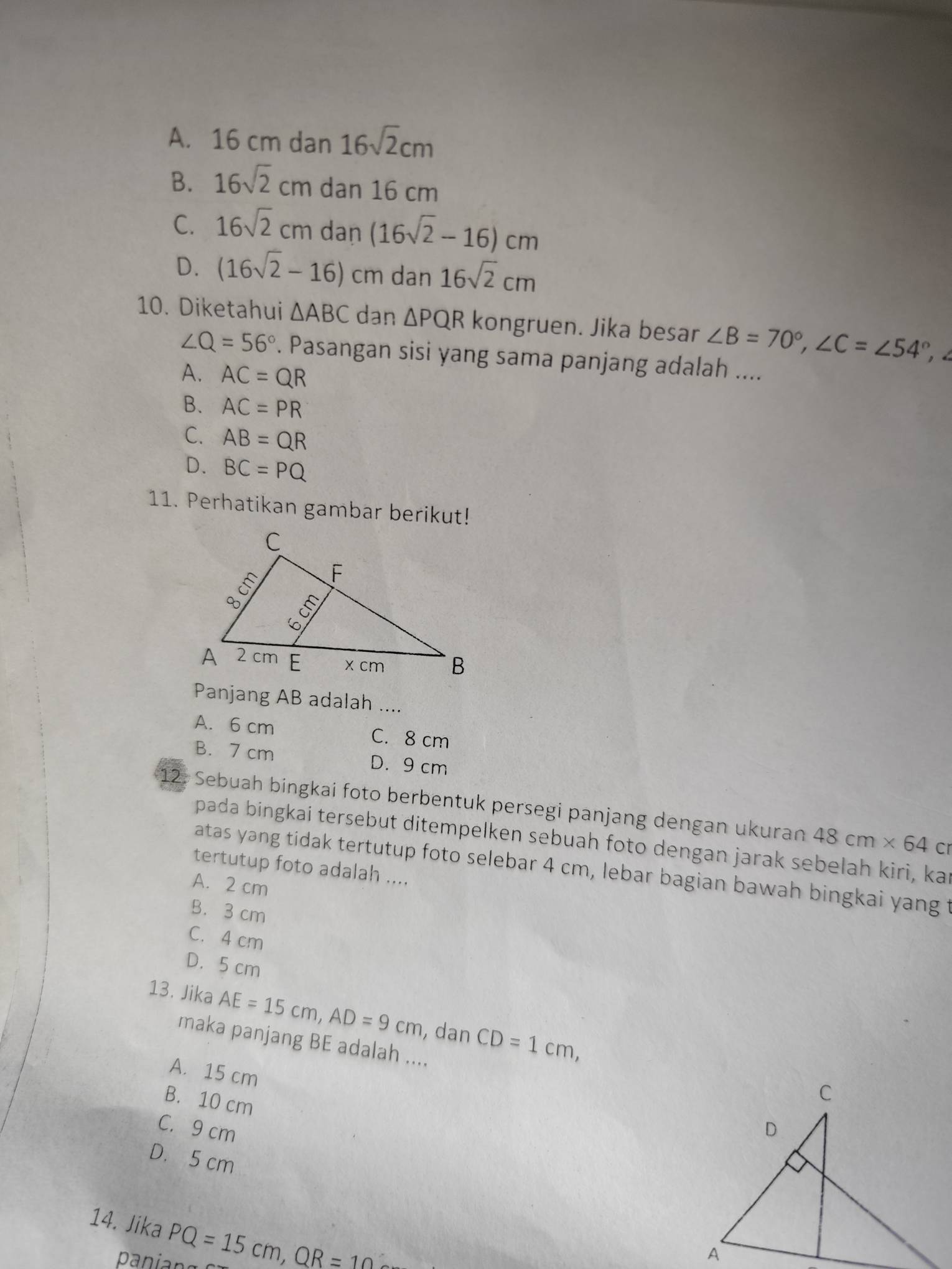 A. 16 cm dan 16sqrt(2)cm
B. 16sqrt(2)cm dan 16 cm
C. 16sqrt(2)cm dan (16sqrt(2)-16)cm
D. (16sqrt(2)-16)cm dan 16sqrt(2)cm
10. Diketahui △ ABC dan △ PQR kongruen. Jika besar ∠ B=70°, ∠ C=∠ 54°
∠ Q=56°. Pasangan sisi yang sama panjang adalah ....
A. AC=QR
B. AC=PR
C. AB=QR
D. BC=PQ
11. Perhatikan gambar berikut!
Panjang AB adalah ....
A. 6 cm C. 8 cm
B. 7 cm D. 9 cm
12. Sebuah bingkai foto berbentuk persegi panjang dengan ukuran 48cm* 64 cr
pada bingkai tersebut ditempelken sebuah foto dengan jarak sebelah kiri, kan
atas yang tidak tertutup foto selebar 4 cm, lebar bagian bawah bingkai yang t
tertutup foto adalah ....
A. 2 cm
B. 3 cm
C. 4 cm
D. 5 cm
13. Jika AE=15cm, AD=9cm , dan CD=1cm, 
maka panjang BE adalah ....
A. 15 cm
B. 10 cm
C. 9 cm
D. 5 cm
14. Jika PQ=15cm, QR=10