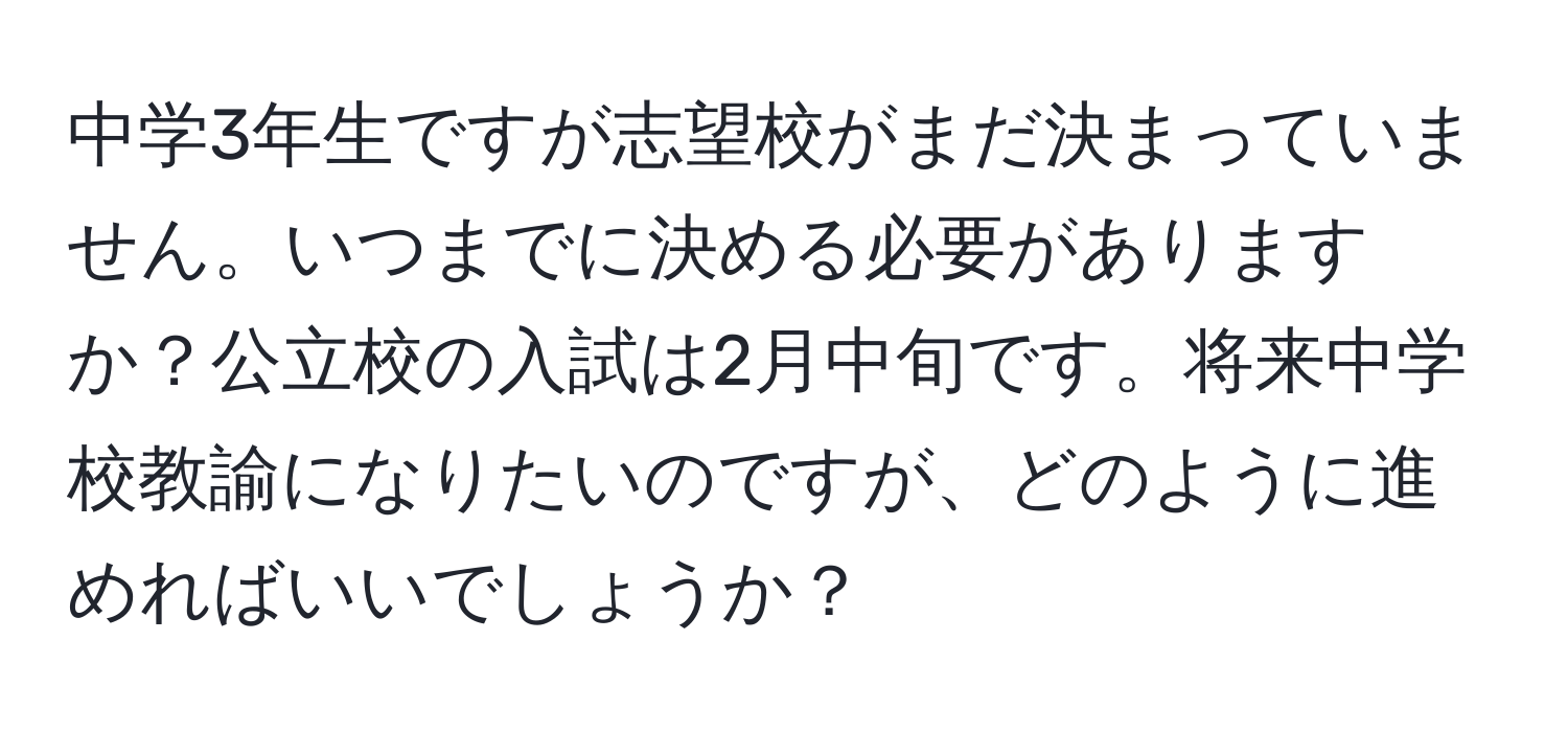 中学3年生ですが志望校がまだ決まっていません。いつまでに決める必要がありますか？公立校の入試は2月中旬です。将来中学校教諭になりたいのですが、どのように進めればいいでしょうか？