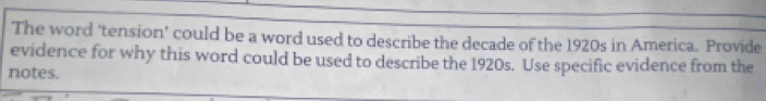 The word ‘tension’ could be a word used to describe the decade of the 1920s in America. Provide 
evidence for why this word could be used to describe the 1920s. Use specific evidence from the 
notes.