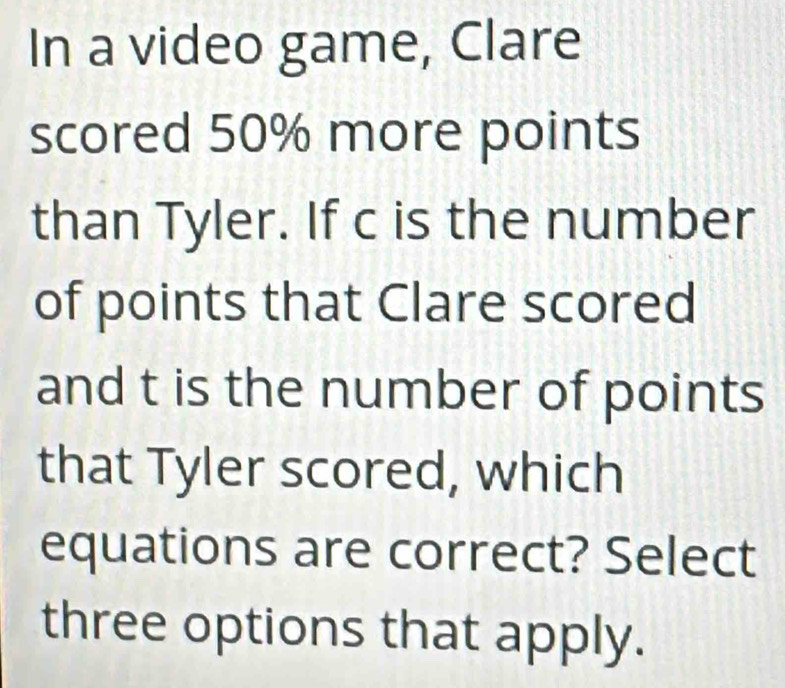 In a video game, Clare 
scored 50% more points 
than Tyler. If c is the number 
of points that Clare scored 
and t is the number of points 
that Tyler scored, which 
equations are correct? Select 
three options that apply.