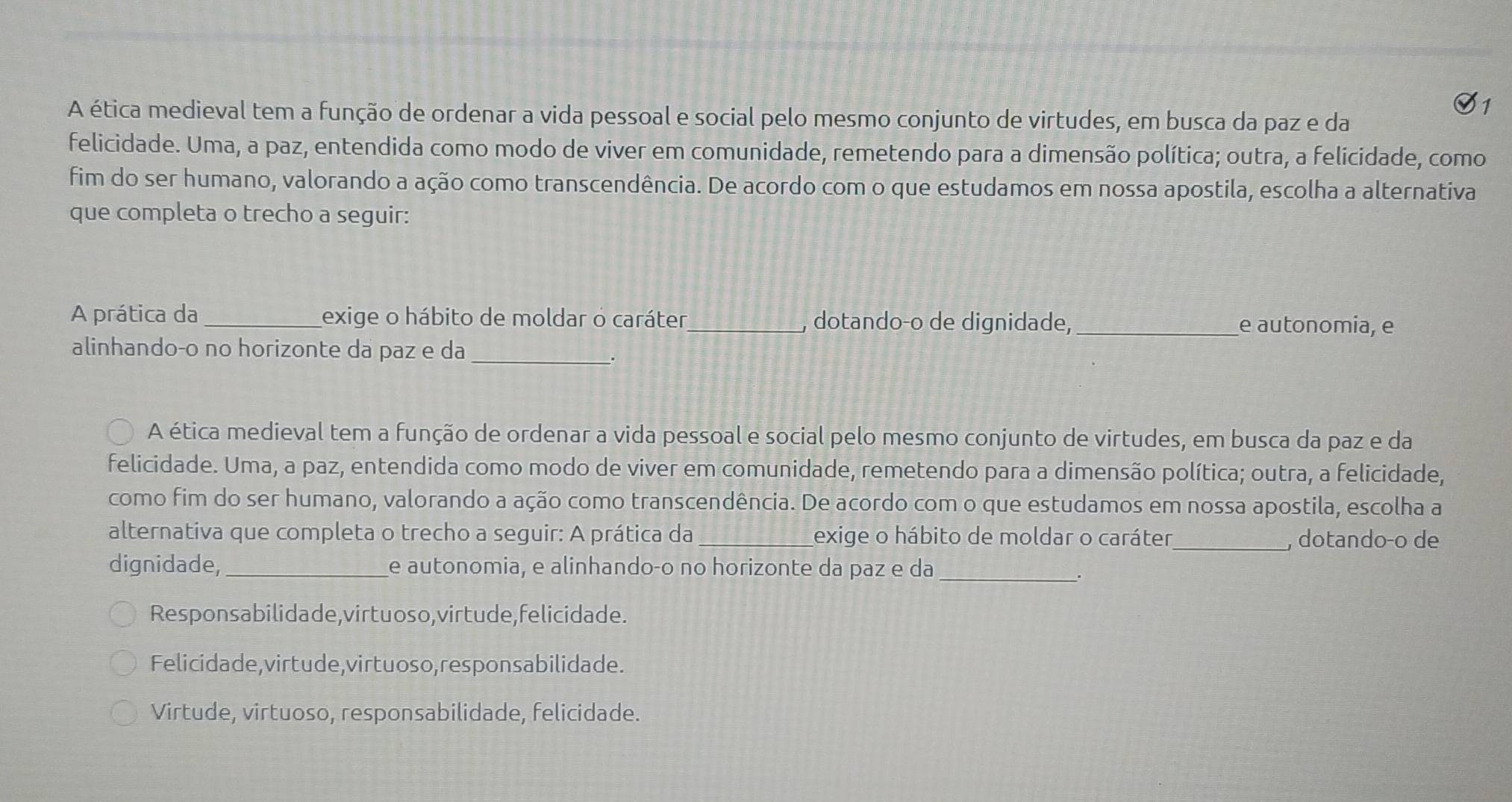 A ética medieval tem a função de ordenar a vida pessoal e social pelo mesmo conjunto de virtudes, em busca da paz e da
felicidade. Uma, a paz, entendida como modo de viver em comunidade, remetendo para a dimensão política; outra, a felicidade, como
fim do ser humano, valorando a ação como transcendência. De acordo com o que estudamos em nossa apostila, escolha a alternativa
que completa o trecho a seguir:
A prática da_ exige o hábito de moldar o caráter _, dotandoço de dignidade, _e autonomia, e
alinhando-o no horizonte da paz e da_
A ética medieval tem a função de ordenar a vida pessoal e social pelo mesmo conjunto de virtudes, em busca da paz e da
felicidade. Uma, a paz, entendida como modo de viver em comunidade, remetendo para a dimensão política; outra, a felicidade,
como fim do ser humano, valorando a ação como transcendência. De acordo com o que estudamos em nossa apostila, escolha a
alternativa que completa o trecho a seguir: A prática da _exige o hábito de moldar o caráter_ , dotando-o de
dignidade, _e autonomia, e alinhando-o no horizonte da paz e da
_
Responsabilidade, virtuoso,virtude,felicidade.
Felicidade,virtude,virtuoso, responsabilidade.
Virtude, virtuoso, responsabilidade, felicidade.