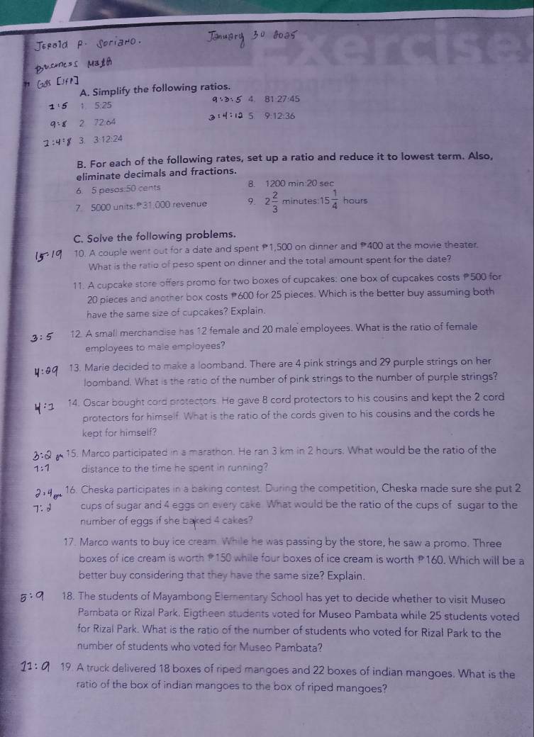 Simplify the following ratios.
1. 5· 25 4.
:1
2
3 24
B. For each of the following rates, set up a ratio and reduce it to lowest term. Also,
eliminate decimals and fractions.
6. 5 pesos:50 cents 8. 1200 min:20 sec
7. 5000 units:31,000 revenue 9. 2 2/3 minut es 15 1/4 hours
C. Solve the following problems.
10. A couple went out for a date and spent P1,500 on dinner and P400 at the movie theater.
What is the ratio of peso spent on dinner and the total amount spent for the date?
11. A cupcake store offers promo for two boxes of cupcakes: one box of cupcakes costs 500 for
20 pieces and another box costs #600 for 25 pieces. Which is the better buy assuming both
have the same size of cupcakes? Explain.
12. A small merchandise has 12 female and 20 male employees. What is the ratio of female
employees to male employees?
13. Marie decided to make a loomband. There are 4 pink strings and 29 purple strings on her
loomband. What is the ratio of the number of pink strings to the number of purple strings?
14. Oscar bought cord protectors. He gave 8 cord protectors to his cousins and kept the 2 cord
protectors for himself. What is the ratio of the cords given to his cousins and the cords he
kept for himself?
15. Marco participated in a marathon. He ran 3 km in 2 hours. What would be the ratio of the
distance to the time he spent in running?
16. Cheska participates in a baking contest. During the competition, Cheska made sure she put 2
cups of sugar and 4 eggs on every cake. What would be the ratio of the cups of sugar to the
number of eggs if she baked 4 cakes?
17. Marco wants to buy ice cream. While he was passing by the store, he saw a promo. Three
boxes of ice cream is worth P150 while four boxes of ice cream is worth P160. Which will be a
better buy considering that they have the same size? Explain.
18. The students of Mayambong Elementary School has yet to decide whether to visit Museo
Pambata or Rizal Park. Eigtheen students voted for Museo Pambata while 25 students voted
for Rizal Park. What is the ratio of the number of students who voted for Rizal Park to the
number of students who voted for Museo Pambata?
19. A truck delivered 18 boxes of riped mangoes and 22 boxes of indian mangoes. What is the
ratio of the box of indian mangoes to the box of riped mangoes?