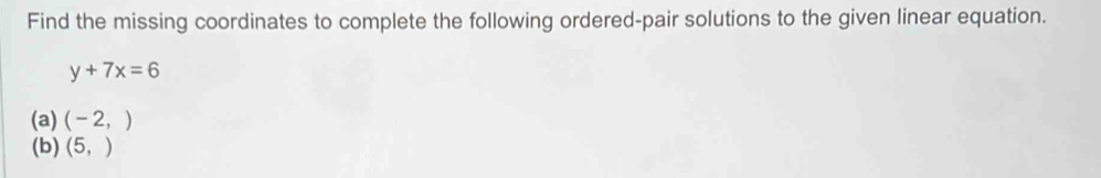 Find the missing coordinates to complete the following ordered-pair solutions to the given linear equation.
y+7x=6
(a) (-2,)
(b) (5,)