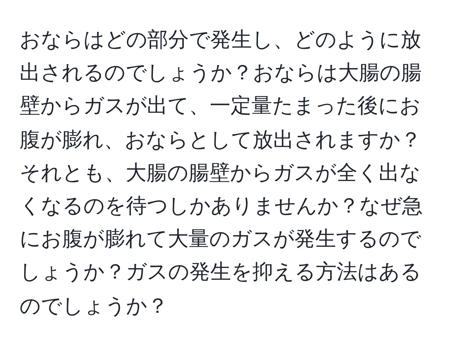 おならはどの部分で発生し、どのように放出されるのでしょうか？おならは大腸の腸壁からガスが出て、一定量たまった後にお腹が膨れ、おならとして放出されますか？それとも、大腸の腸壁からガスが全く出なくなるのを待つしかありませんか？なぜ急にお腹が膨れて大量のガスが発生するのでしょうか？ガスの発生を抑える方法はあるのでしょうか？