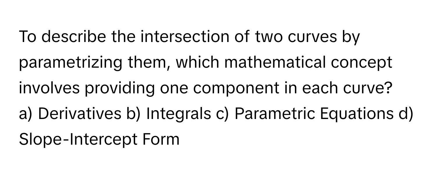 To describe the intersection of two curves by parametrizing them, which mathematical concept involves providing one component in each curve?

a) Derivatives  b) Integrals  c) Parametric Equations  d) Slope-Intercept Form