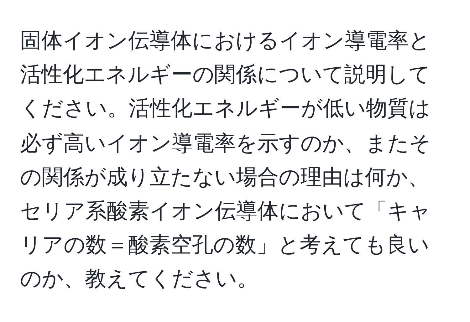 固体イオン伝導体におけるイオン導電率と活性化エネルギーの関係について説明してください。活性化エネルギーが低い物質は必ず高いイオン導電率を示すのか、またその関係が成り立たない場合の理由は何か、セリア系酸素イオン伝導体において「キャリアの数＝酸素空孔の数」と考えても良いのか、教えてください。