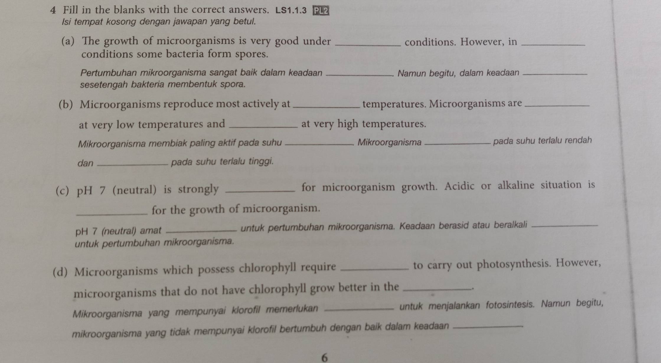 Fill in the blanks with the correct answers. LS1.1.3 PL2 
Isi tempat kosong dengan jawapan yang betul. 
(a) The growth of microorganisms is very good under _conditions. However, in_ 
conditions some bacteria form spores. 
Pertumbuhan mikroorganisma sangat baik dalam keadaan _Namun begitu, dalam keadaan_ 
sesetengah bakteria membentuk spora. 
(b) Microorganisms reproduce most actively at_ temperatures. Microorganisms are_ 
at very low temperatures and _at very high temperatures. 
Mikroorganisma membiak paling aktif pada suhu _Mikroorganisma _pada suhu terlalu rendah 
dan _pada suhu terlalu tinggi. 
(c) pH 7 (neutral) is strongly _for microorganism growth. Acidic or alkaline situation is 
_for the growth of microorganism.
pH 7 (neutral) amat _untuk pertumbuhan mikroorganisma. Keadaan berasid atau beralkali_ 
untuk pertumbuhan mikroorganisma. 
(d) Microorganisms which possess chlorophyll require _to carry out photosynthesis. However, 
microorganisms that do not have chlorophyll grow better in the_ 
. 
Mikroorganisma yang mempunyai klorofil memerlukan _untuk menjalankan fotosintesis. Namun begitu, 
mikroorganisma yang tidak mempunyai klorofil bertumbuh dengan baik dalam keadaan_ 
6