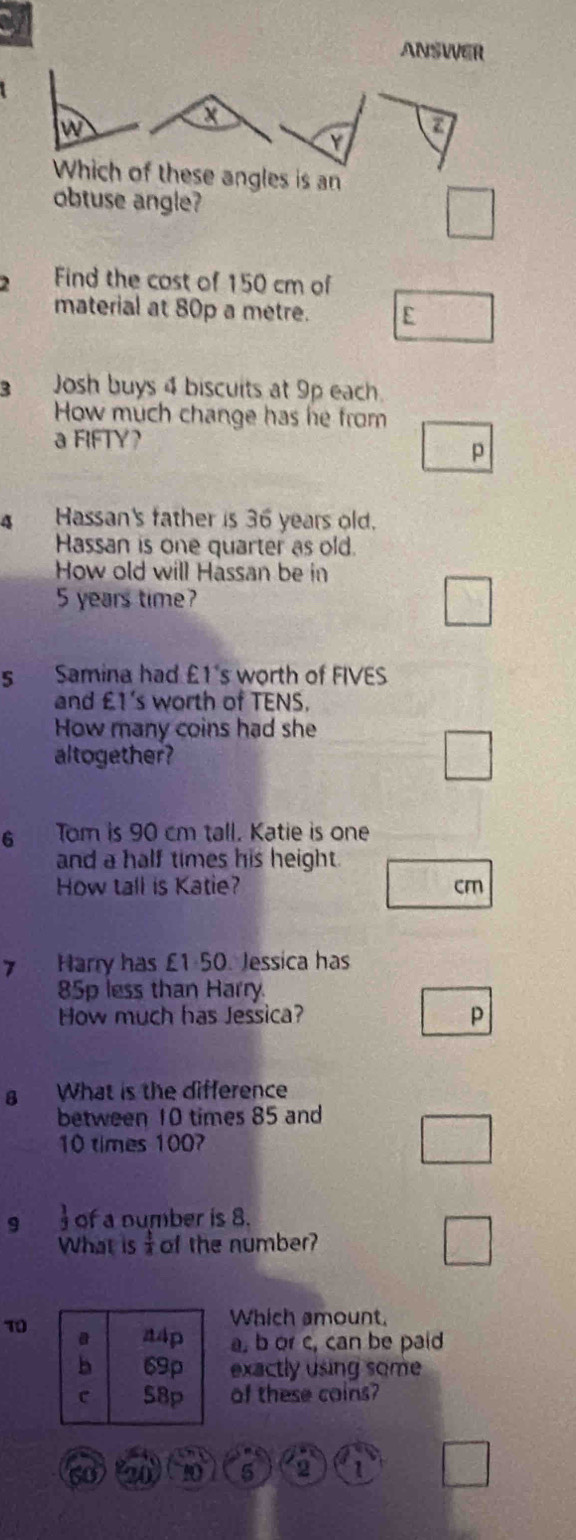 ANSWER 
w
X
7
Y
Which of these angles is an 
obtuse angle? 
Find the cost of 150 cm of 
material at 80p a metre. E 
Josh buys 4 biscuits at 9p each. 
How much change has he from 
a FIFTY? 
p 
4 Hassan's father is 36 years old. 
Hassan is one quarter as old. 
How old will Hassan be in
5 years time? 
s Samina had £1 's worth of FIVES 
and £1 's worth of TENS. 
How many coins had she 
altogether? 
6 Tom is 90 cm tall. Katie is one 
and a half times his height. 
How tall is Katie? cm
7 Harry has £1 50. Jessica has
85p less than Harry. 
How much has Jessica? p 
8 What is the difference 
between 10 times 85 and
10 times 1007
9  1/7  of a number is 8. 
What is of the number? 
10 
Which amount.
a, b or c, can be paid 
exactly using some 
of these coins?
60 20 90 5 2 1