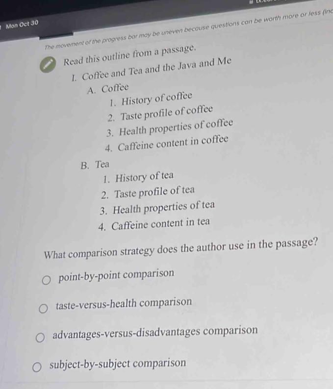 Mon Oct 30
The movement of the progress bar may be uneven because questions can be worth more or less (inc
Read this outline from a passage.
I. Coffee and Tea and the Java and Me
A. Coffee
1. History of coffee
2. Taste profile of coffee
3. Health properties of coffee
4. Caffeine content in coffee
B. Tea
1. History of tea
2. Taste profile of tea
3. Health properties of tea
4. Caffeine content in tea
What comparison strategy does the author use in the passage?
point-by-point comparison
taste-versus-health comparison
advantages-versus-disadvantages comparison
subject-by-subject comparison