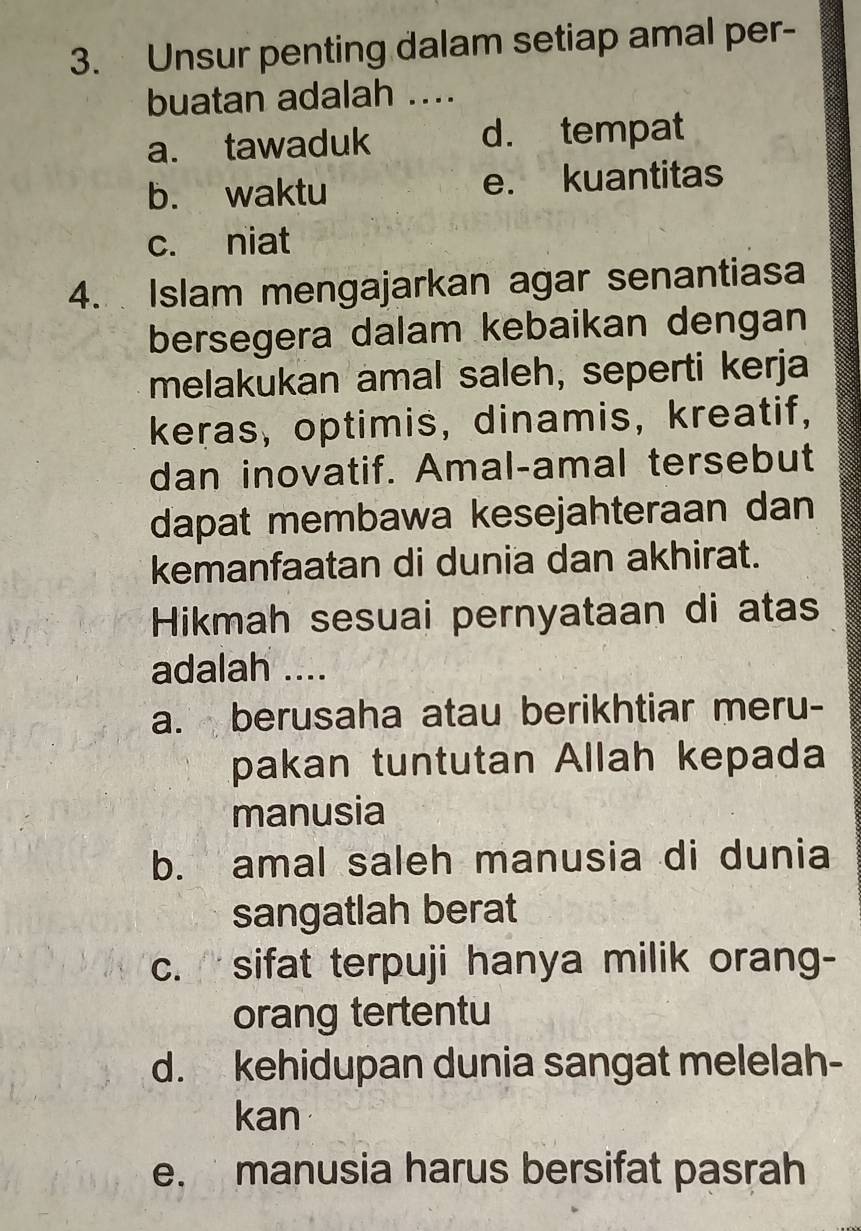 Unsur penting dalam setiap amal per-
buatan adalah ....
a. tawaduk d. tempat
b. waktu e. kuantitas
c. niat
4. Islam mengajarkan agar senantiasa
bersegera dalam kebaikan dengan
melakukan amal saleh, seperti kerja
keras, optimis, dinamis, kreatif,
dan inovatif. Amal-amal tersebut
dapat membawa kesejahteraan dan
kemanfaatan di dunia dan akhirat.
Hikmah sesuai pernyataan di atas
adalah ....
a. berusaha atau berikhtiar meru-
pakan tuntutan Allah kepada
manusia
b. amal saleh manusia di dunia
sangatlah berat
c. sifat terpuji hanya milik orang-
orang tertentu
d. kehidupan dunia sangat melelah-
kan
e. manusia harus bersifat pasrah