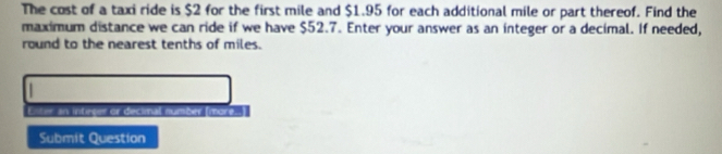 The cost of a taxi ride is $2 for the first mile and $1.95 for each additional mile or part thereof. Find the 
maximum distance we can ride if we have $52.7. Enter your answer as an integer or a decimal. If needed, 
round to the nearest tenths of miles. 
Enter an integer or decimal number (moré...] 
Submit Question