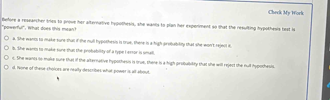 Check My Work
Before a researcher tries to prove her alternative hypothesis, she wants to plan her experiment so that the resulting hypothesis test is
"powerful". What does this mean?
a. She wants to make sure that if the null hypothesis is true, there is a high probability that she won't reject it.
b. She wants to make sure that the probability of a type I error is small.
c. She wants to make sure that if the alternative hypothesis is true, there is a high probability that she will reject the null hypothesis.
d. None of these choices are really describes what power is all about.