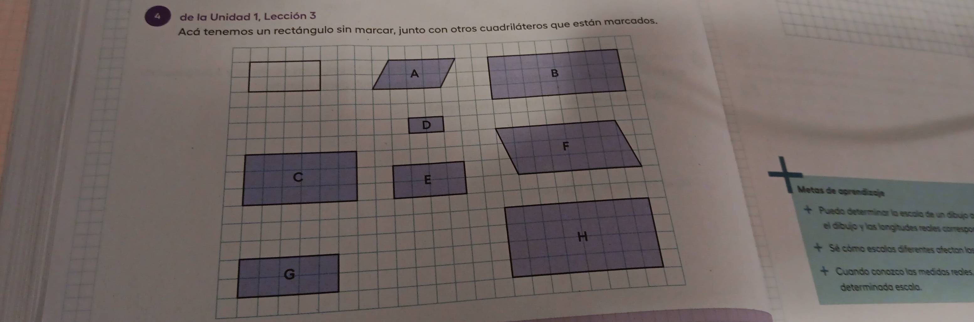 de la Unidad 1, Lección 3 
Acá tenemos un rectángulo sin marcar, junto con otros cuadriláteros que están marcados. 
A 
B 
D 
F 
C 
E 
Metas de aprendizaje 
Puedo determinar la escala de un díbujo n 
el dibujo y las longítudes reales correspo 
H 
Sé cómo escalas diferentes afectan lar 
G 
Cuando conozco las medidas reales 
determinada escala.