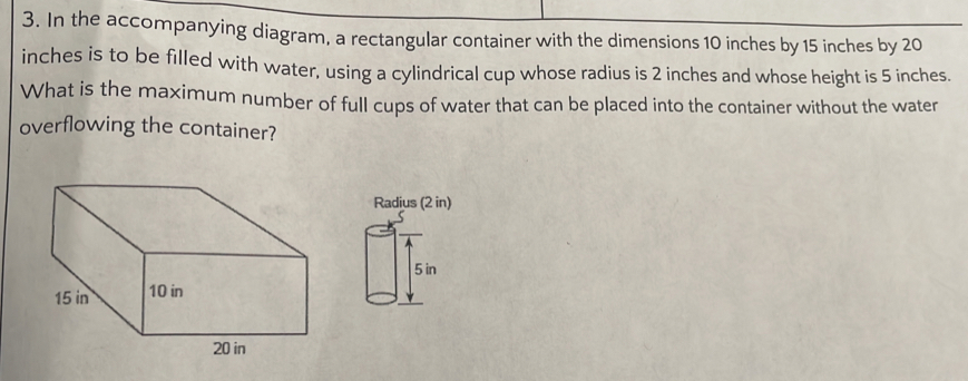 In the accompanying diagram, a rectangular container with the dimensions 10 inches by 15 inches by 20
inches is to be filled with water, using a cylindrical cup whose radius is 2 inches and whose height is 5 inches. 
What is the maximum number of full cups of water that can be placed into the container without the water 
overflowing the container? 
Radius (2 in)
5 in