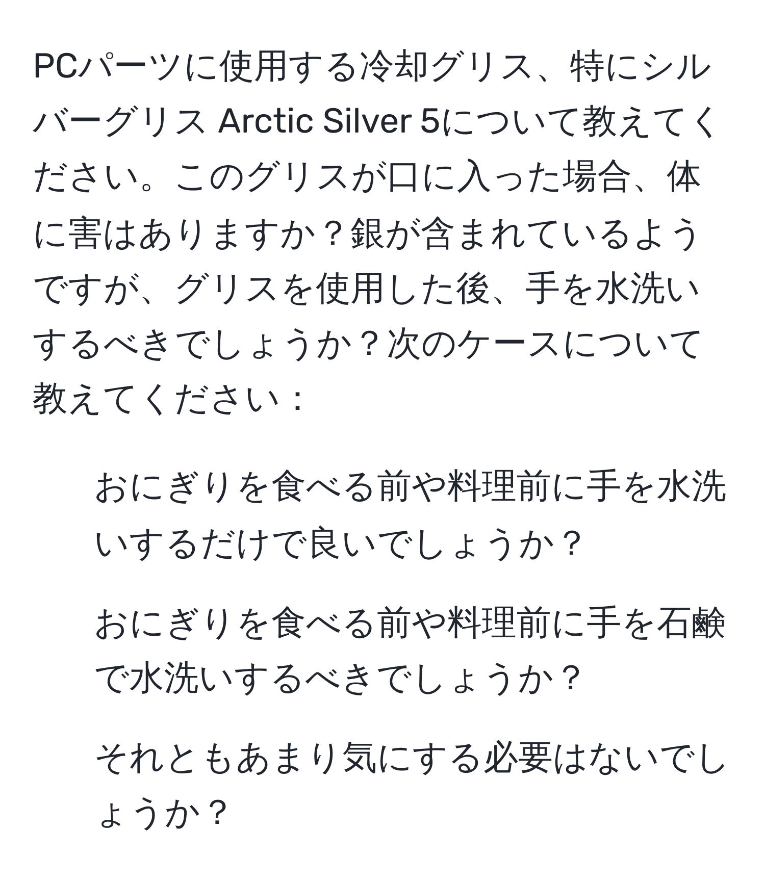 PCパーツに使用する冷却グリス、特にシルバーグリス Arctic Silver 5について教えてください。このグリスが口に入った場合、体に害はありますか？銀が含まれているようですが、グリスを使用した後、手を水洗いするべきでしょうか？次のケースについて教えてください：  
1. おにぎりを食べる前や料理前に手を水洗いするだけで良いでしょうか？  
2. おにぎりを食べる前や料理前に手を石鹸で水洗いするべきでしょうか？  
3. それともあまり気にする必要はないでしょうか？