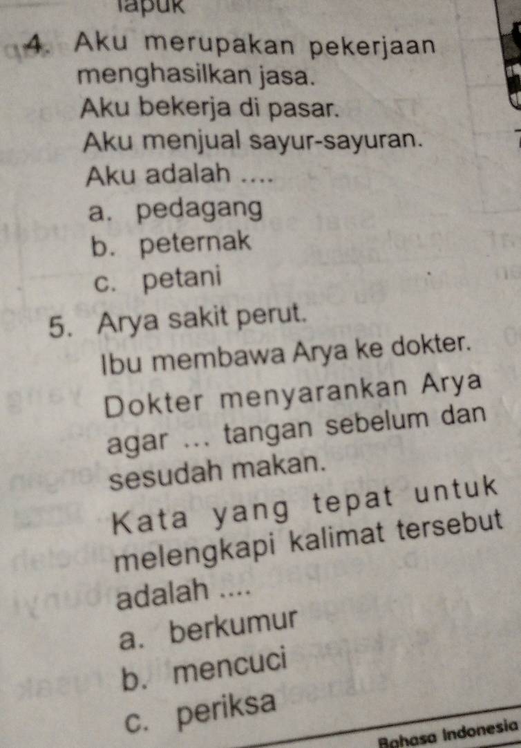 Tapuk
4. Aku merupakan pekerjaan
menghasilkan jasa.
Aku bekerja di pasar.
Aku menjual sayur-sayuran.
Aku adalah ....
a. pedagang
b. peternak
c. petani
5. Arya sakit perut.
Ibu membawa Arya ke dokter.
Dokter menyarankan Arya
agar ... tangan sebelum dan
sesudah makan.
Kata yang tepat untuk
melengkapi kalimat tersebut
adalah ....
a. berkumur
b. mencuci
c. periksa
Aghasa Indonesia