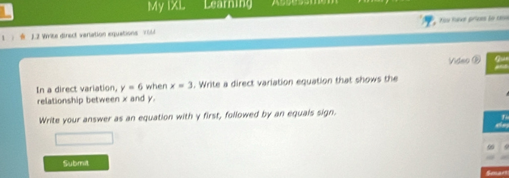 My IXL Learning Assessmg 
1 J.2 Write direct variation equations Y6M Yu tưvn priemn lọ t 
Video ⑥ Gun 
In a direct variation, y=6 when x=3. Write a direct variation equation that shows the 
relationship between x and y. 
Write your answer as an equation with γ first, followed by an equals sign. 
Submit 
Smart