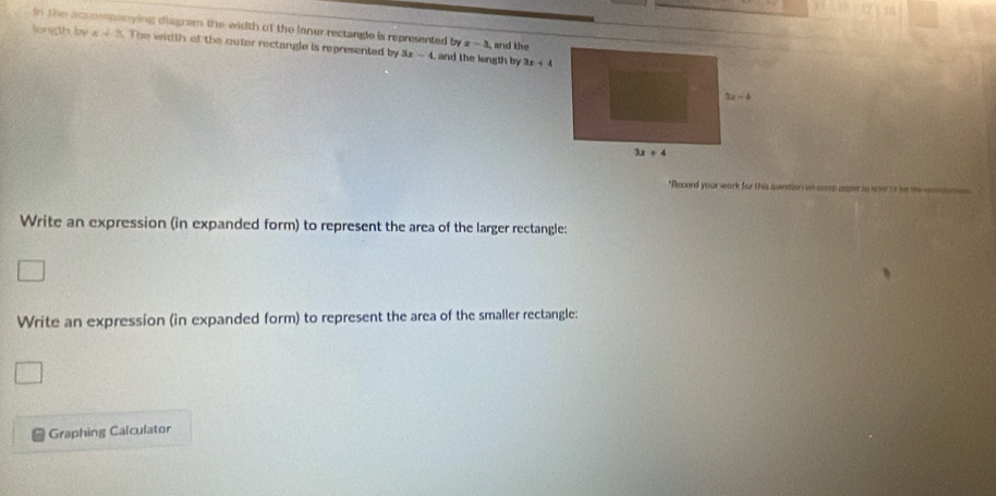 in the acoorpanying diagram the width of the lanur rectangle is represented 7y x-3
lonph by a 45. The width of the outer rectangle is represented by 3x-4 and the longth by and the
3x+4
"Record your work for this question on seep appe to wsor to le me a
Write an expression (in expanded form) to represent the area of the larger rectangle:
Write an expression (in expanded form) to represent the area of the smaller rectangle:
Graphing Calculator