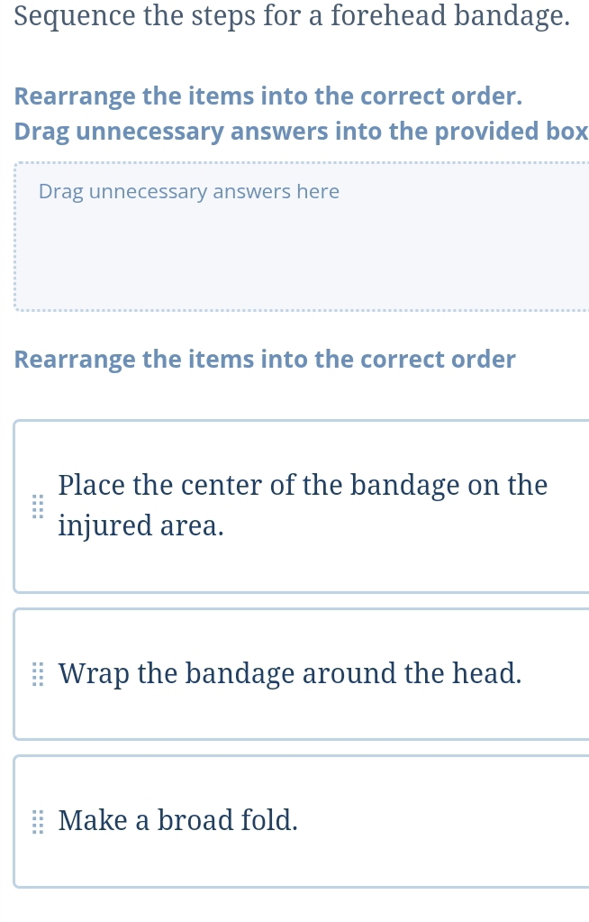 Sequence the steps for a forehead bandage. 
Rearrange the items into the correct order. 
Drag unnecessary answers into the provided box 
Drag unnecessary answers here 
Rearrange the items into the correct order 
Place the center of the bandage on the 
injured area. 
⊥ Wrap the bandage around the head. 
Make a broad fold.