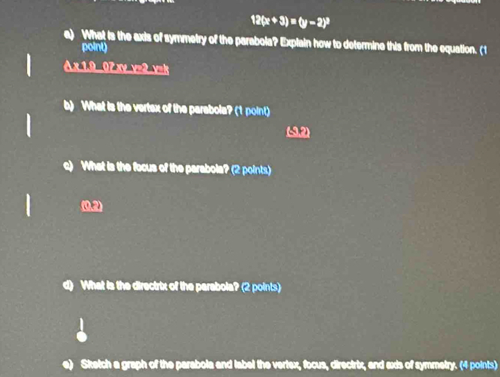 12(x+3)=(y-2)^3
a) What is the axis of symmetry of the parabola? Explain how to determine this from the equation. (1 
point) 
A x 1.9 07 xy y=2 v=k 
b) What is the vertex of the parabola? (1 point) 
(P) 
c) What is the focus of the parabola? (2 points) 
(0,2) 
d) What is the directrix of the parabola? (2 points) 
Sketch a graph of the parabola and label the vertex, focus, directrix, and exis of symmetry. (4 points)