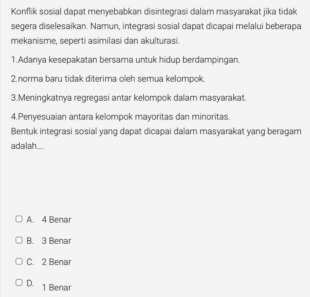 Konflik sosial dapat menyebabkan disintegrasi dalam masyarakat jika tidak
segera diselesaikan. Namun, integrasi sosial dapat dicapai melalui beberapa
mekanisme, seperti asimilasi dan akulturasi.
1.Adanya kesepakatan bersama untuk hidup berdampingan.
2.norma baru tidak diterima oleh semua kelompok.
3.Meningkatnya regregasi antar kelompok dalam masyarakat.
4.Penyesuaian antara kelompok mayoritas dan minoritas.
Bentuk integrasi sosial yang dapat dicapai dalam masyarakat yang beragam
adalah....
A. 4 Benar
B. 3 Benar
C. 2 Benar
D. 1 Benar