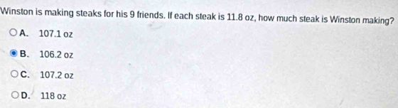 Winston is making steaks for his 9 friends. If each steak is 11.8 oz, how much steak is Winston making?
A. 107.1 oz
B. 106.2 oz
C. 107.2 oz
D. 118 oz