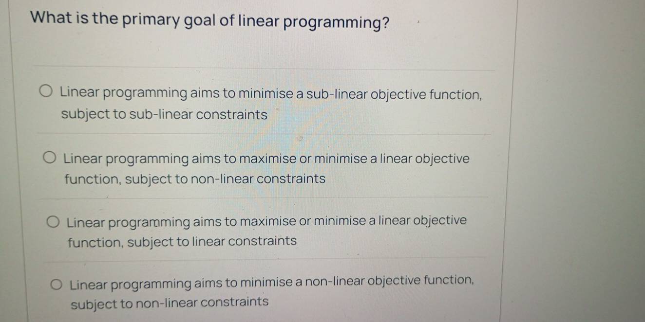 What is the primary goal of linear programming?
Linear programming aims to minimise a sub-linear objective function,
subject to sub-linear constraints
Linear programming aims to maximise or minimise a linear objective
function, subject to non-linear constraints
Linear programming aims to maximise or minimise a linear objective
function, subject to linear constraints
Linear programming aims to minimise a non-linear objective function,
subject to non-linear constraints