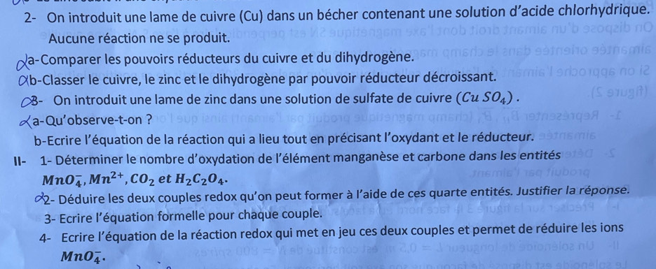 2- On introduit une lame de cuivre (Cu) dans un bécher contenant une solution d’acide chlorhydrique. 
Aucune réaction ne se produit. 
Va-Comparer les pouvoirs réducteurs du cuivre et du dihydrogène. 
Xb-Classer le cuivre, le zinc et le dihydrogène par pouvoir réducteur décroissant. 
- On introduit une lame de zinc dans une solution de sulfate de cuivre (CuSO_4). 
a-Qu'observe-t-on ? 
b-Ecrire l'équation de la réaction qui a lieu tout en précisant l'oxydant et le réducteur. 
II- 1- Déterminer le nombre d'oxydation de l'élément manganèse et carbone dans les entités
MnO_4^(-, Mn^2+), CO_2 et H_2C_2O_4. 
*2- Déduire les deux couples redox qu'on peut former à l'aide de ces quarte entités. Justifier la réponse. 
3- Ecrire l’équation formelle pour chaque couple. 
4- Ecrire l’équation de la réaction redox qui met en jeu ces deux couples et permet de réduire les ions
MnO_4^-.