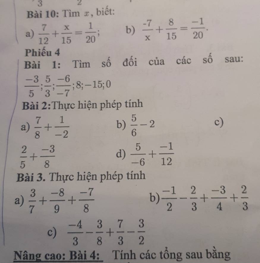 3 
2 
Bài 10: Tìm x, biết: 
a)  7/12 + x/15 = 1/20 ; b)  (-7)/x + 8/15 = (-1)/20 . 
Phiếu 4 
Bài 1: Tìm số đối của các số sau:
 (-3)/5 ;  5/3 ;  (-6)/-7 ; 8; -15; 0
Bài 2:Thực hiện phép tính 
a)  7/8 + 1/-2   5/6 -2
b) 
c)
 2/5 + (-3)/8 
d)  5/-6 + (-1)/12 
Bài 3. Thực hiện phép tính 
a)  3/7 + (-8)/9 + (-7)/8   (-1)/2 - 2/3 + (-3)/4 + 2/3 
b) 
c)  (-4)/3 - 3/8 + 7/3 - 3/2 
Nâng cao: Bài 4: Tính các tổng sau bằng