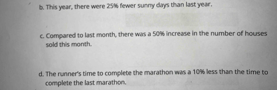 b. This year, there were 25% fewer sunny days than last year.
c. Compared to last month, there was a 50% increase in the number of houses
sold this month.
d. The runner’s time to complete the marathon was a 10% less than the time to
complete the last marathon.